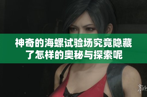 神奇的海螺试验场究竟隐藏了怎样的奥秘与探索呢