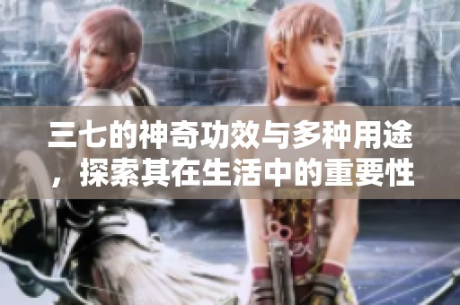 三七的神奇功效与多种用途，探索其在生活中的重要性与价值