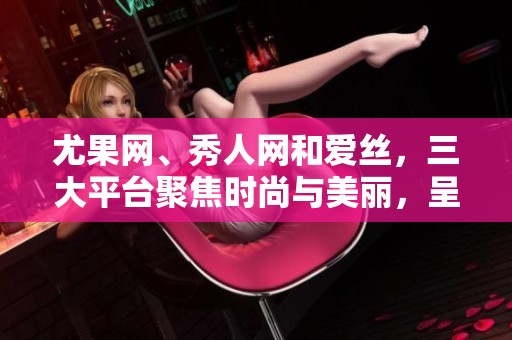 尤果网、秀人网和爱丝，三大平台聚焦时尚与美丽，呈现视觉盛宴