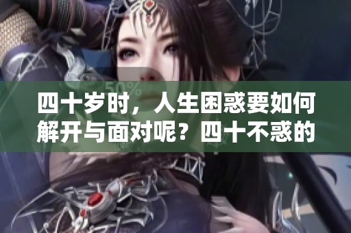 四十岁时，人生困惑要如何解开与面对呢？四十不惑的深刻思考与领悟