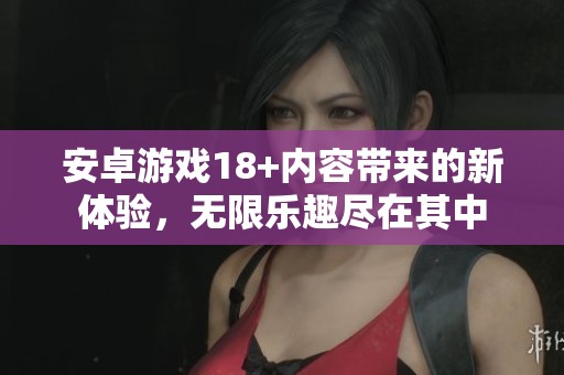 安卓游戏18+内容带来的新体验，无限乐趣尽在其中