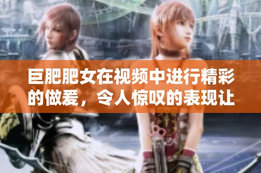 巨肥肥女在视频中进行精彩的做爰，令人惊叹的表现让人不禁关注