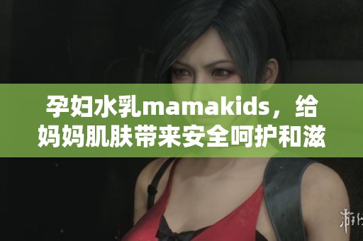 孕妇水乳mamakids，给妈妈肌肤带来安全呵护和滋润体验