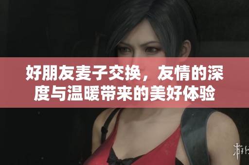 好朋友麦子交换，友情的深度与温暖带来的美好体验