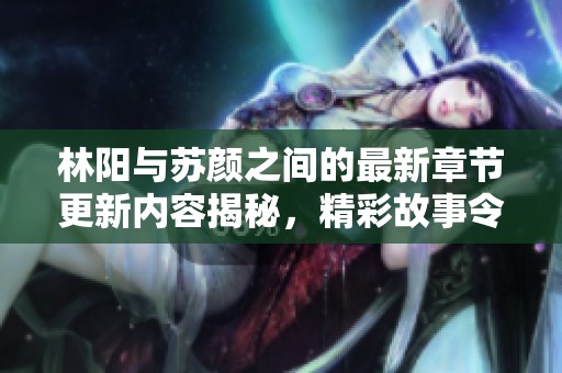 林阳与苏颜之间的最新章节更新内容揭秘，精彩故事令你期待不已