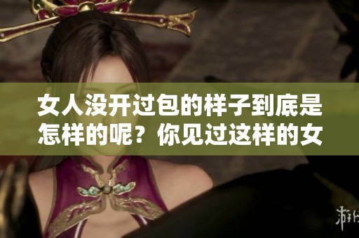 女人没开过包的样子到底是怎样的呢？你见过这样的女人吗？