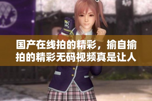 国产在线拍的精彩，揄自揄拍的精彩**视频真是让人惊喜