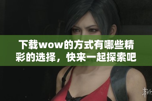 下载wow的方式有哪些精彩的选择，快来一起探索吧