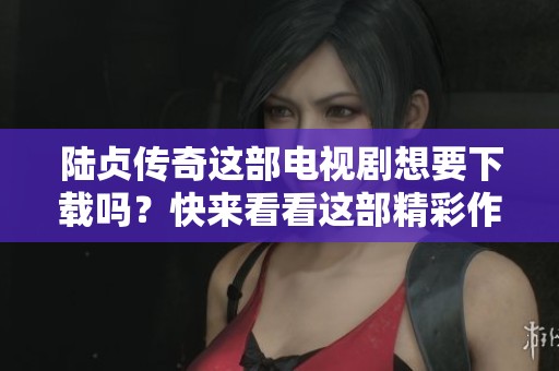 陆贞传奇这部电视剧想要下载吗？快来看看这部精彩作品吧！