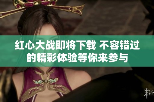 红心大战即将下载 不容错过的精彩体验等你来参与