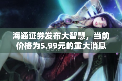 海通证券发布大智慧，当前价格为5.99元的重大消息