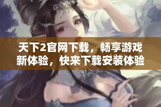天下2官网下载，畅享游戏新体验，快来下载安装体验吧！