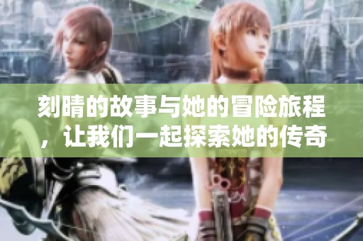刻晴的故事与她的冒险旅程，让我们一起探索她的传奇经历！