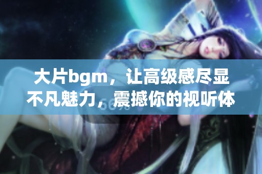 大片bgm，让高级感尽显不凡魅力，震撼你的视听体验