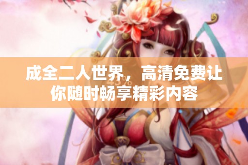 成全二人世界，高清免费让你随时畅享精彩内容