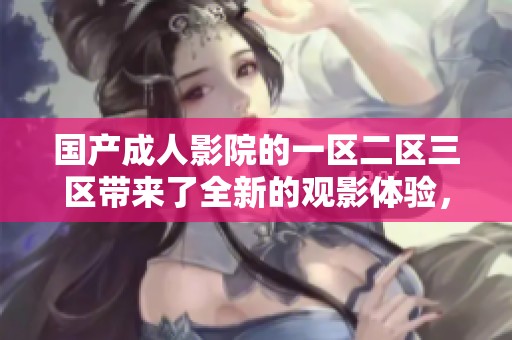国产**影院的一区二区三区带来了全新的观影体验，探索更精彩的内容吧