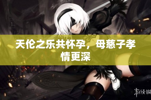 天伦之乐共怀孕，母慈子孝情更深