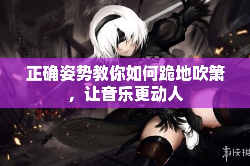 正确姿势教你如何跪地吹箫，让音乐更动人