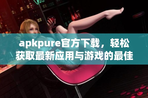 apkpure官方下载，轻松获取最新应用与游戏的最佳平台