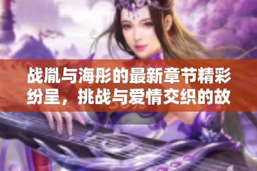 战胤与海彤的最新章节精彩纷呈，挑战与爱情交织的故事令人期待