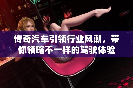传奇汽车引领行业风潮，带你领略不一样的驾驶体验