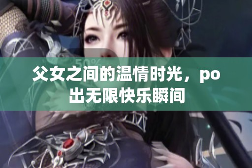 父女之间的温情时光，po出无限快乐瞬间