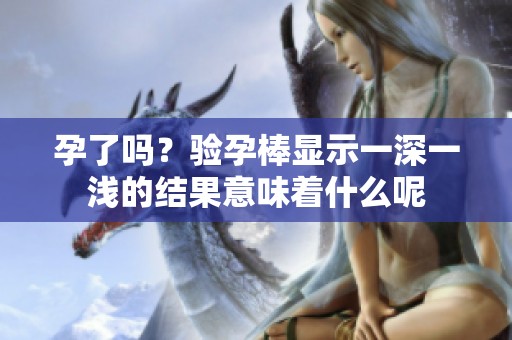 孕了吗？验孕棒显示一深一浅的结果意味着什么呢