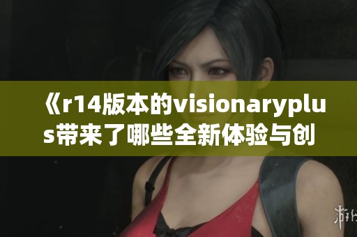 《r14版本的visionaryplus带来了哪些全新体验与创新功能》