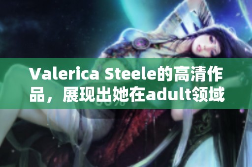Valerica Steele的高清作品，展现出她在adult领域的魅力与风采，令人惊艳不已