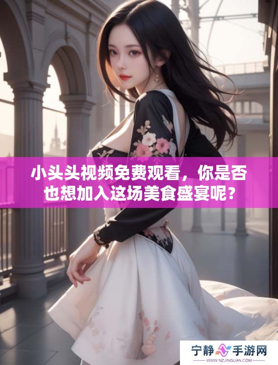 小头头视频免费观看，你是否也想加入这场美食盛宴呢？