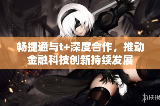 畅捷通与t+深度合作，推动金融科技创新持续发展