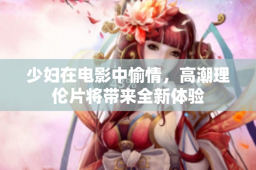 少妇在电影中愉情，高潮理伦片将带来全新体验
