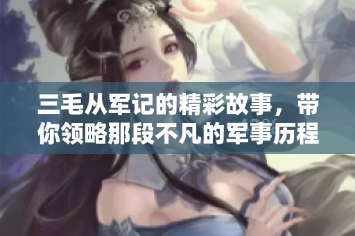 三毛从军记的精彩故事，带你领略那段不凡的军事历程