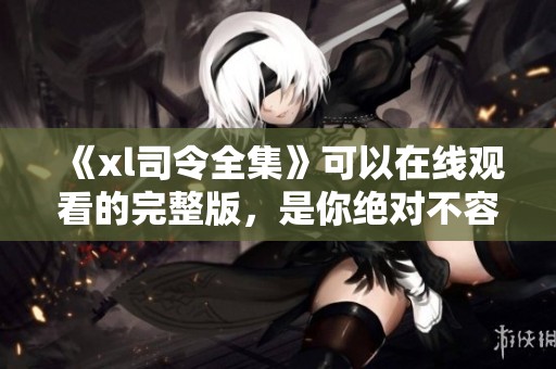 《xl司令全集》可以在线观看的完整版，是你绝对不容错过的精彩作品！