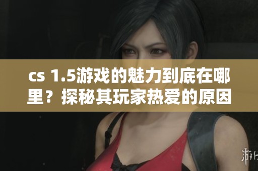 cs 1.5游戏的魅力到底在哪里？探秘其玩家热爱的原因和故事