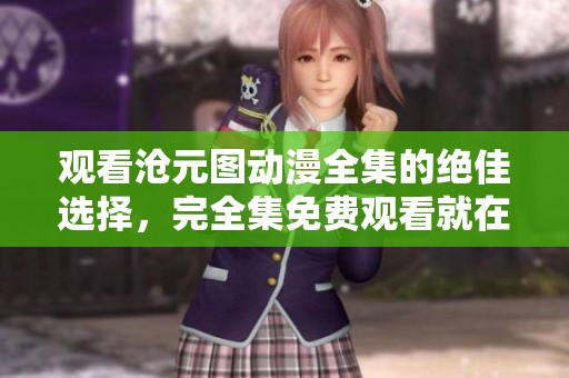 观看沧元图动漫全集的绝佳选择，完全集免费观看就在这里！