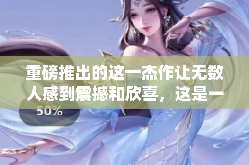 重磅推出的这一杰作让无数人感到震撼和欣喜，这是一个真正的masterpiece