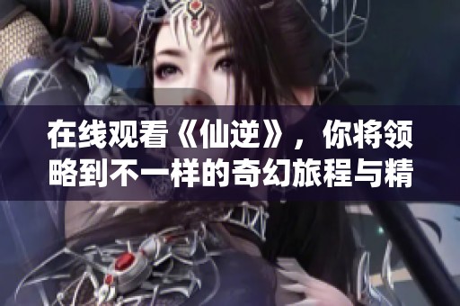 在线观看《仙逆》，你将领略到不一样的奇幻旅程与精彩故事