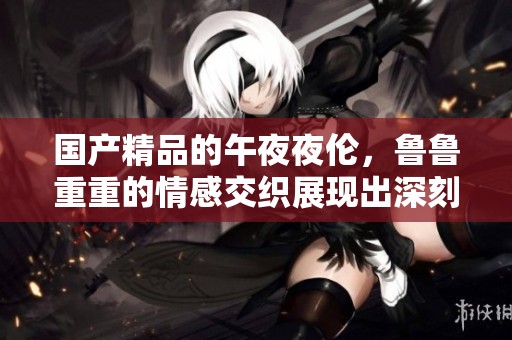****的午**伦，鲁鲁重重的情感交织展现出深刻的内涵