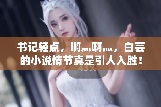 书记轻点，啊灬啊灬，白芸的小说情节真是引人入胜！