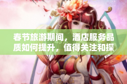 春节旅游期间，酒店服务品质如何提升，值得关注和探讨