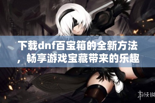 下载dnf百宝箱的全新方法，畅享游戏宝藏带来的乐趣