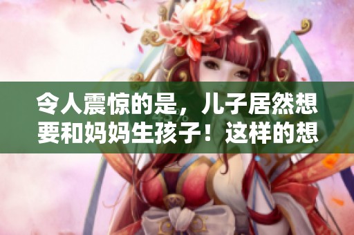 令人震惊的是，儿子居然想要和妈妈生孩子！这样的想法实在太不可思议了！