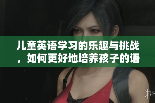 儿童英语学习的乐趣与挑战，如何更好地培养孩子的语言能力