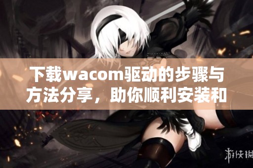 下载wacom驱动的步骤与方法分享，助你顺利安装和使用wacom设备