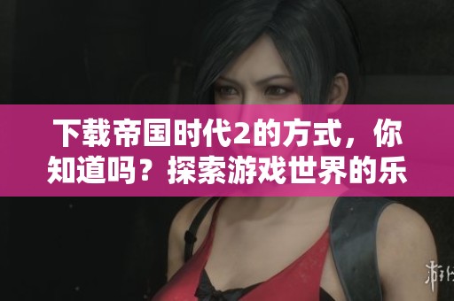 下载帝国时代2的方式，你知道吗？探索游戏世界的乐趣吧！