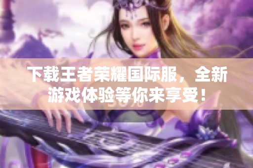 下载王者荣耀国际服，全新游戏体验等你来享受！