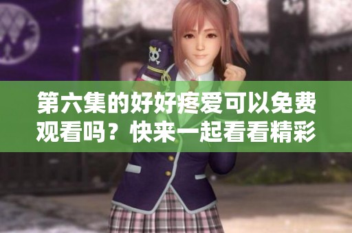 第六集的好好疼爱可以免费观看吗？快来一起看看精彩内容吧！