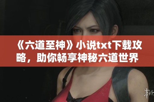 《六道至神》小说txt下载攻略，助你畅享神秘六道世界