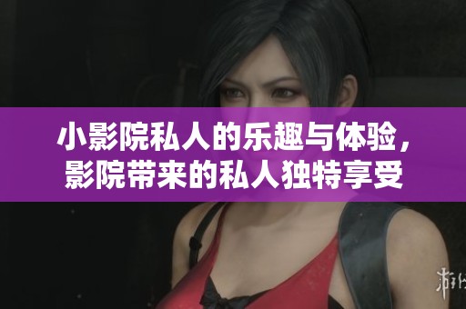 小影院私人的乐趣与体验，影院带来的私人独特享受